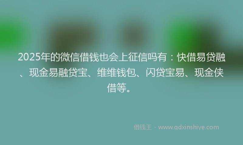2025年的微信借钱也会上征信吗有：快借易贷融、现金易融贷宝、维维钱包、闪贷宝易、现金侠借等。
