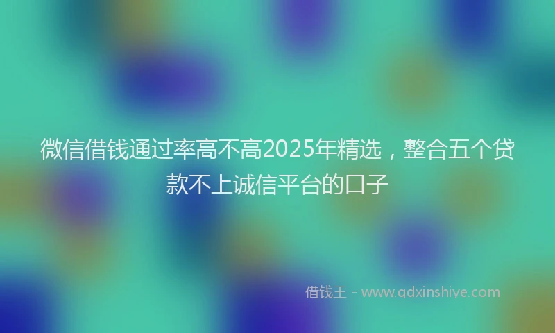 微信借钱通过率高不高2025年精选，整合五个贷款不上诚信平台的口子