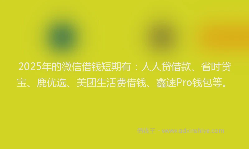 2025年的微信借钱短期有：人人贷借款、省时贷宝、鹿优选、美团生活费借钱、鑫速Pro钱包等。