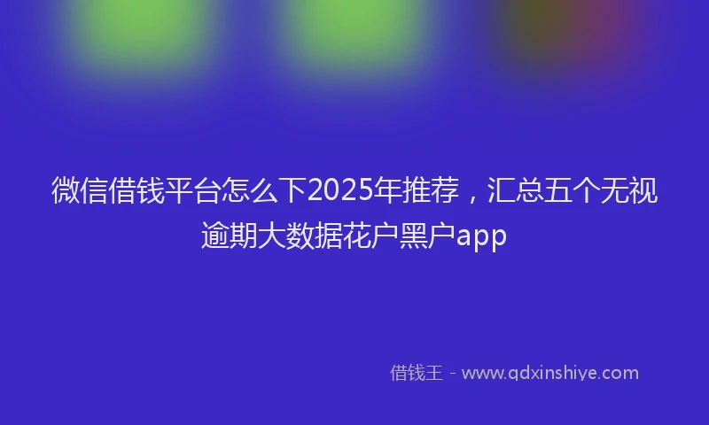 微信借钱平台怎么下2025年推荐，汇总五个无视逾期大数据花户黑户app