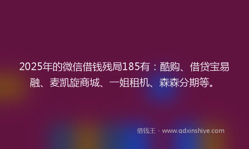 2025年的微信借钱残局185有：酷购、借贷宝易融、麦凯旋商城、一姐租机、森森分期等。