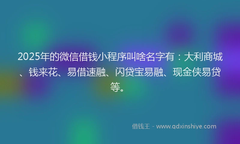 2025年的微信借钱小程序叫啥名字有：大利商城、钱来花、易借速融、闪贷宝易融、现金侠易贷等。