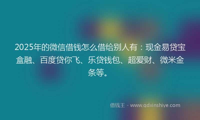 2025年的微信借钱怎么借给别人有：现金易贷宝盒融、百度贷你飞、乐贷钱包、超爱财、微米金条等。