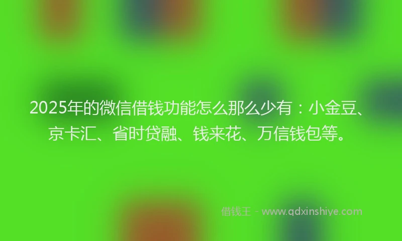 2025年的微信借钱功能怎么那么少有：小金豆、京卡汇、省时贷融、钱来花、万信钱包等。