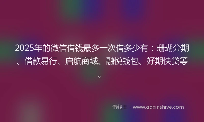2025年的微信借钱最多一次借多少有：珊瑚分期、借款易行、启航商城、融悦钱包、好期快贷等。