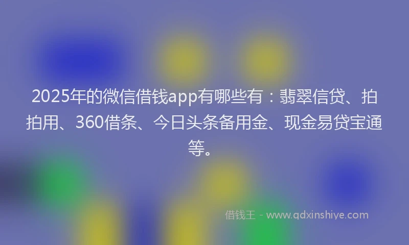 2025年的微信借钱app有哪些有：翡翠信贷、拍拍用、360借条、今日头条备用金、现金易贷宝通等。