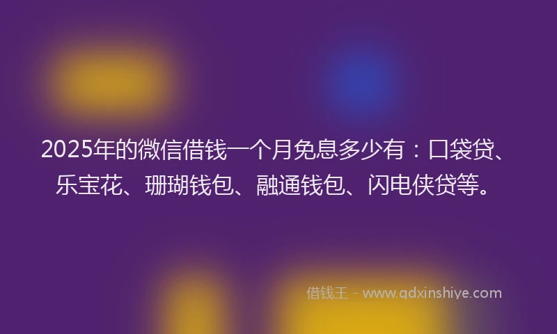 2025年的微信借钱一个月免息多少有：口袋贷、乐宝花、珊瑚钱包、融通钱包、闪电侠贷等。