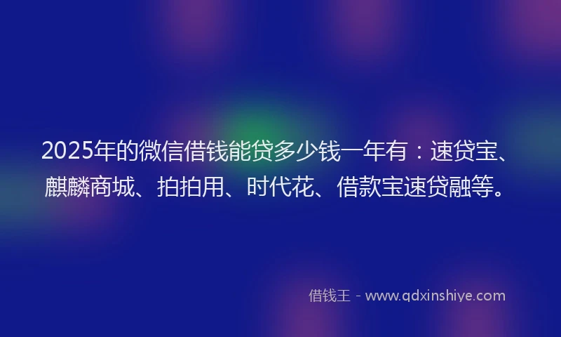 2025年的微信借钱能贷多少钱一年有：速贷宝、麒麟商城、拍拍用、时代花、借款宝速贷融等。