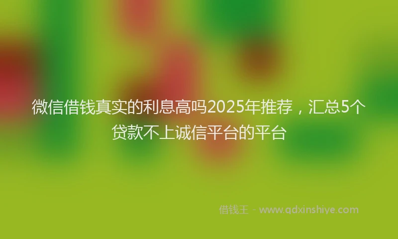 微信借钱真实的利息高吗2025年推荐，汇总5个贷款不上诚信平台的平台