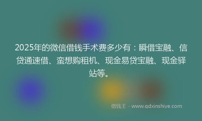 2025年的微信借钱手术费多少有：瞬借宝融、信贷通速借、蛮想购租机、现金易贷宝融、现金驿站等。