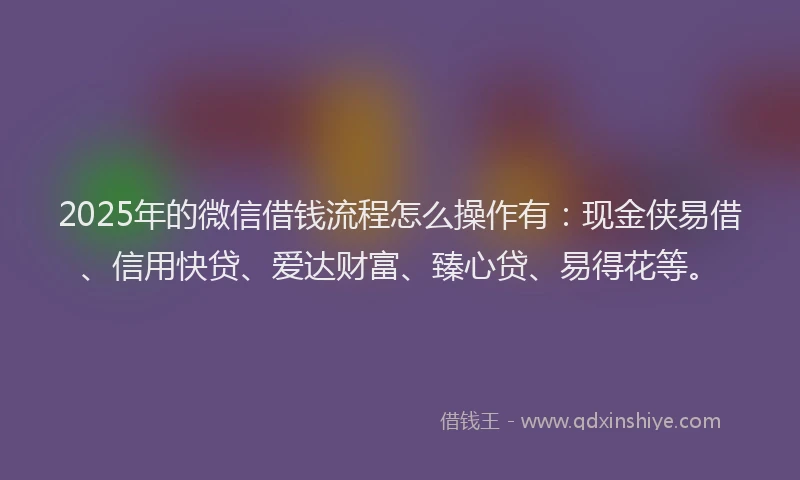 2025年的微信借钱流程怎么操作有：现金侠易借、信用快贷、爱达财富、臻心贷、易得花等。