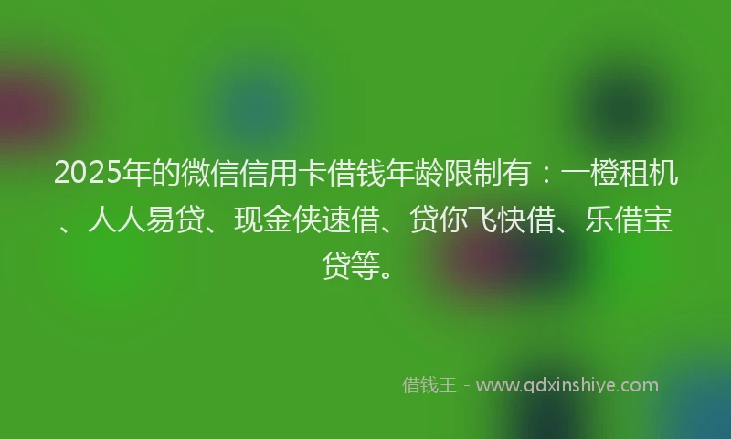 2025年的微信信用卡借钱年龄限制有：一橙租机、人人易贷、现金侠速借、贷你飞快借、乐借宝贷等。