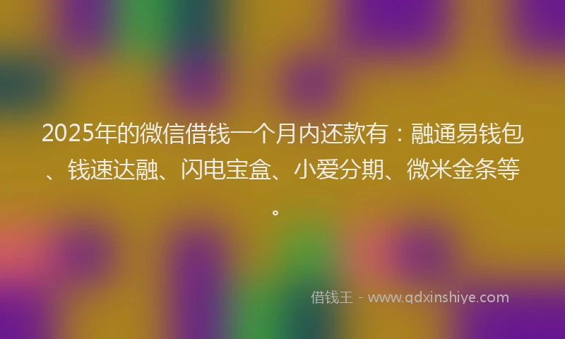2025年的微信借钱一个月内还款有：融通易钱包、钱速达融、闪电宝盒、小爱分期、微米金条等。