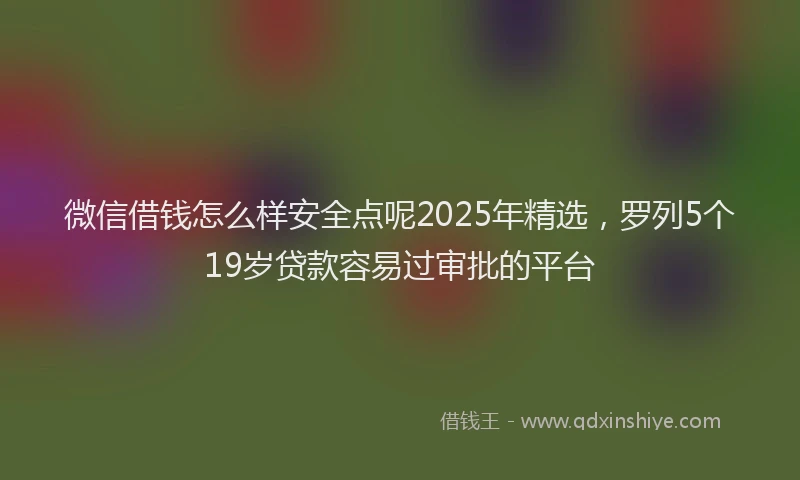 微信借钱怎么样安全点呢2025年精选，罗列5个19岁贷款容易过审批的平台