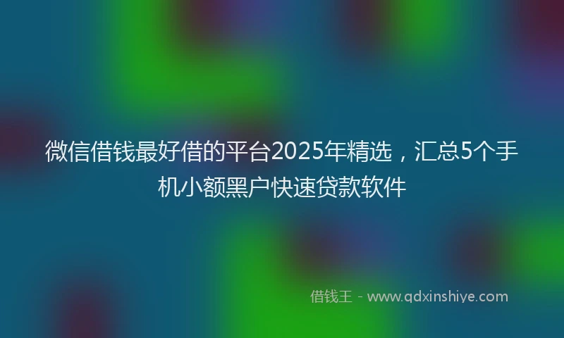微信借钱最好借的平台2025年精选，汇总5个手机小额黑户快速贷款软件