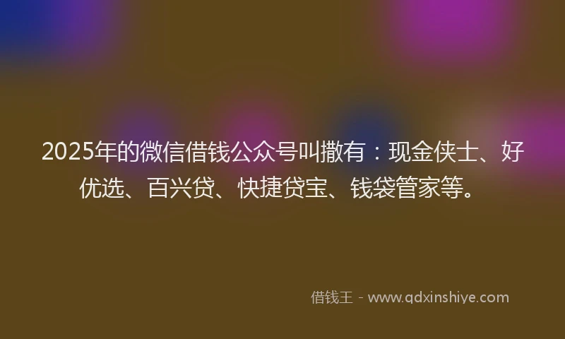 2025年的微信借钱公众号叫撒有：现金侠士、好优选、百兴贷、快捷贷宝、钱袋管家等。
