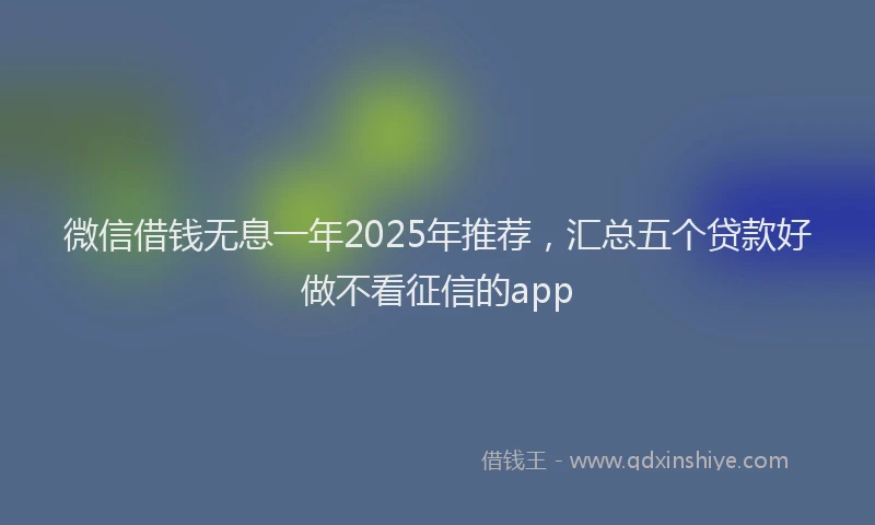 微信借钱无息一年2025年推荐，汇总五个贷款好做不看征信的app