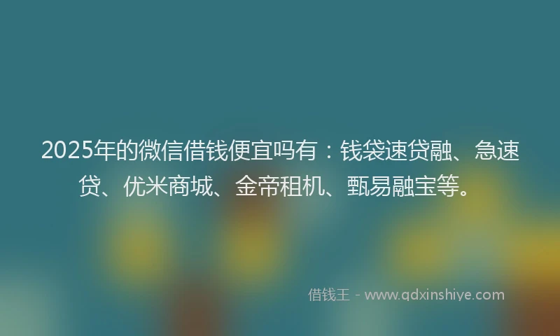 2025年的微信借钱便宜吗有：钱袋速贷融、急速贷、优米商城、金帝租机、甄易融宝等。