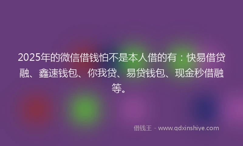 2025年的微信借钱怕不是本人借的有：快易借贷融、鑫速钱包、你我贷、易贷钱包、现金秒借融等。