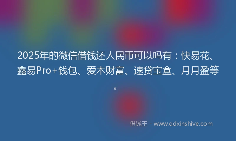2025年的微信借钱还人民币可以吗有：快易花、鑫易Pro+钱包、爱木财富、速贷宝盒、月月盈等。