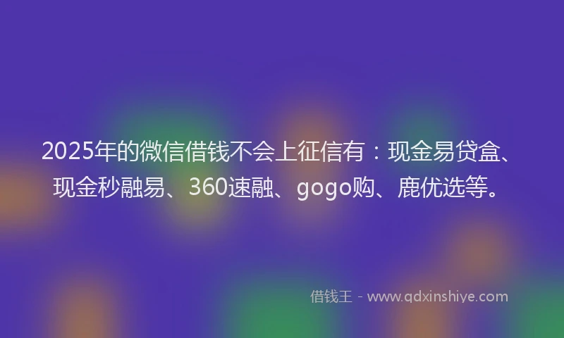 2025年的微信借钱不会上征信有：现金易贷盒、现金秒融易、360速融、gogo购、鹿优选等。