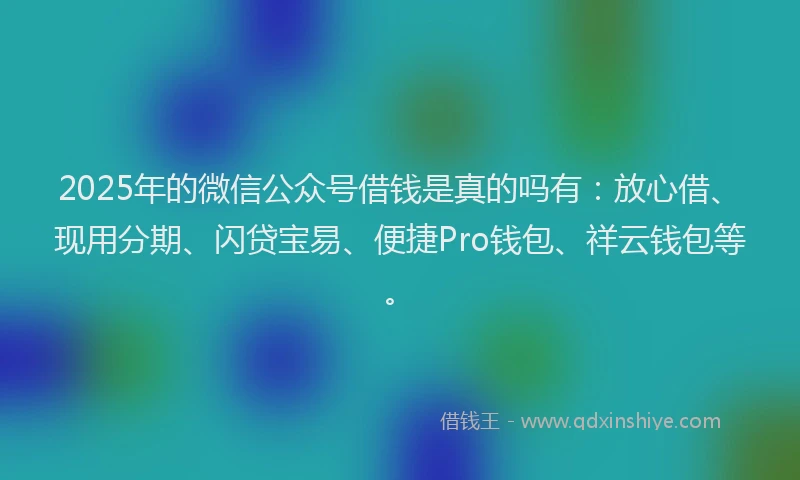 2025年的微信公众号借钱是真的吗有：放心借、现用分期、闪贷宝易、便捷Pro钱包、祥云钱包等。