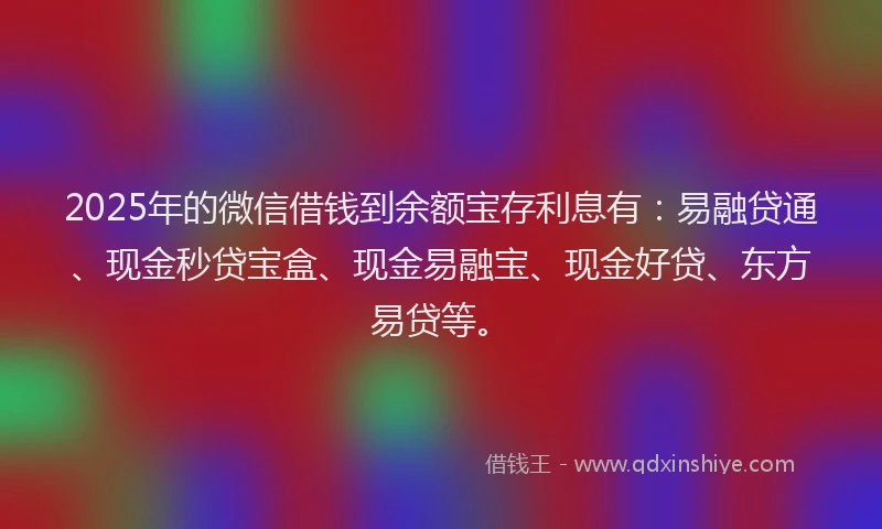 2025年的微信借钱到余额宝存利息有：易融贷通、现金秒贷宝盒、现金易融宝、现金好贷、东方易贷等。