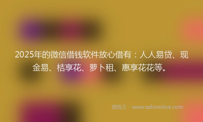 2025年的微信借钱软件放心借有：人人易贷、现金易、桔享花、萝卜租、惠享花花等。