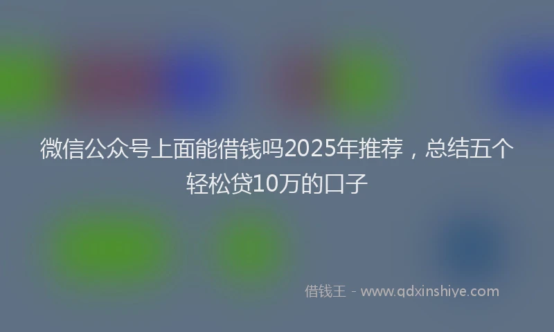微信公众号上面能借钱吗2025年推荐，总结五个轻松贷10万的口子