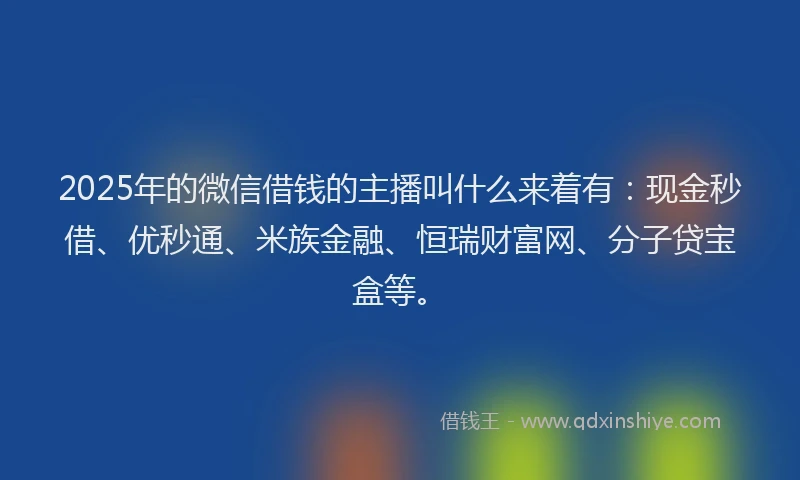 2025年的微信借钱的主播叫什么来着有：现金秒借、优秒通、米族金融、恒瑞财富网、分子贷宝盒等。