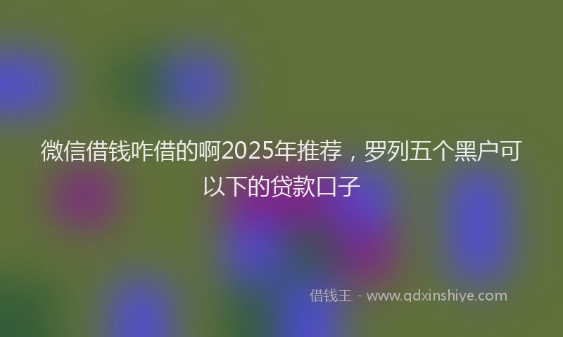 微信借钱咋借的啊2025年推荐，罗列五个黑户可以下的贷款口子