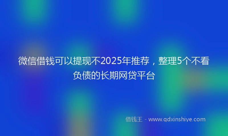 微信借钱可以提现不2025年推荐，整理5个不看负债的长期网贷平台