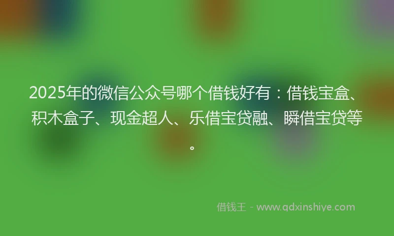 2025年的微信公众号哪个借钱好有：借钱宝盒、积木盒子、现金超人、乐借宝贷融、瞬借宝贷等。
