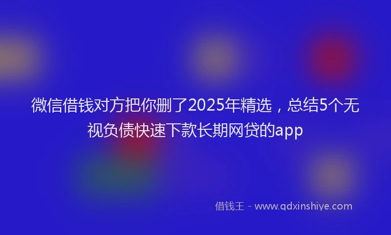 微信借钱对方把你删了2025年精选，总结5个无视负债快速下款长期网贷的app