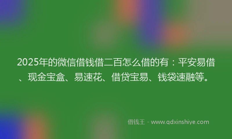 2025年的微信借钱借二百怎么借的有：平安易借、现金宝盒、易速花、借贷宝易、钱袋速融等。