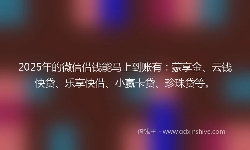 2025年的微信借钱能马上到账有：蒙享金、云钱快贷、乐享快借、小赢卡贷、珍珠贷等。