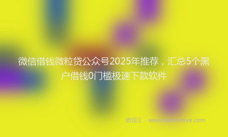微信借钱微粒贷公众号2025年推荐，汇总5个黑户借钱0门槛极速下款软件