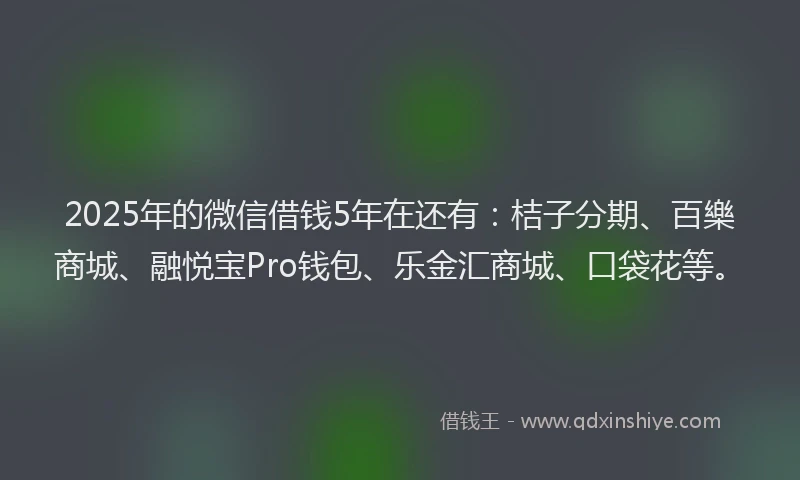 2025年的微信借钱5年在还有：桔子分期、百樂商城、融悦宝Pro钱包、乐金汇商城、口袋花等。