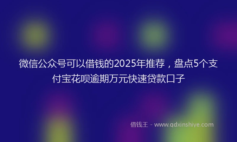 微信公众号可以借钱的2025年推荐，盘点5个支付宝花呗逾期万元快速贷款口子