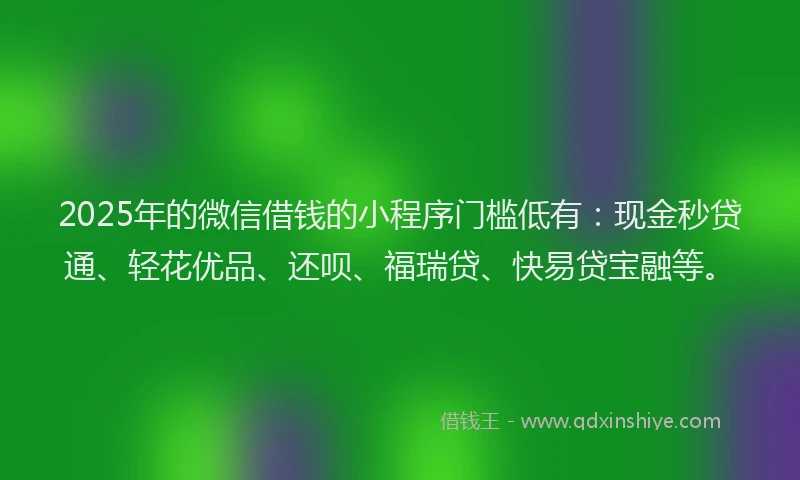 2025年的微信借钱的小程序门槛低有：现金秒贷通、轻花优品、还呗、福瑞贷、快易贷宝融等。