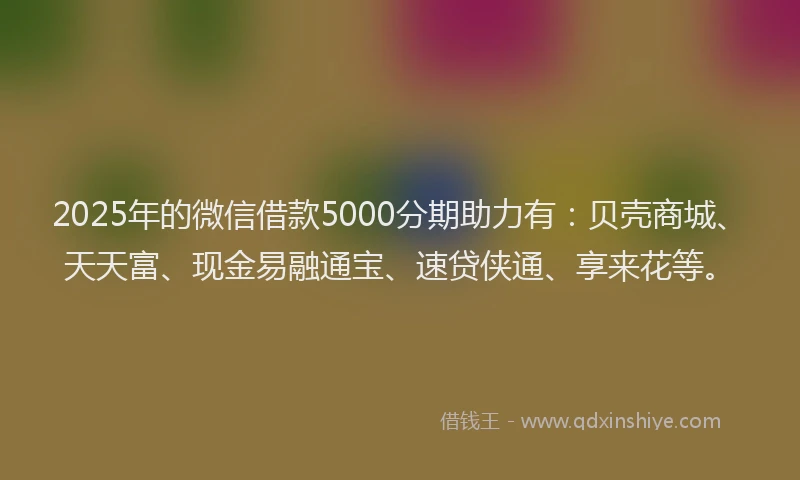 2025年的微信借款5000分期助力有：贝壳商城、天天富、现金易融通宝、速贷侠通、享来花等。