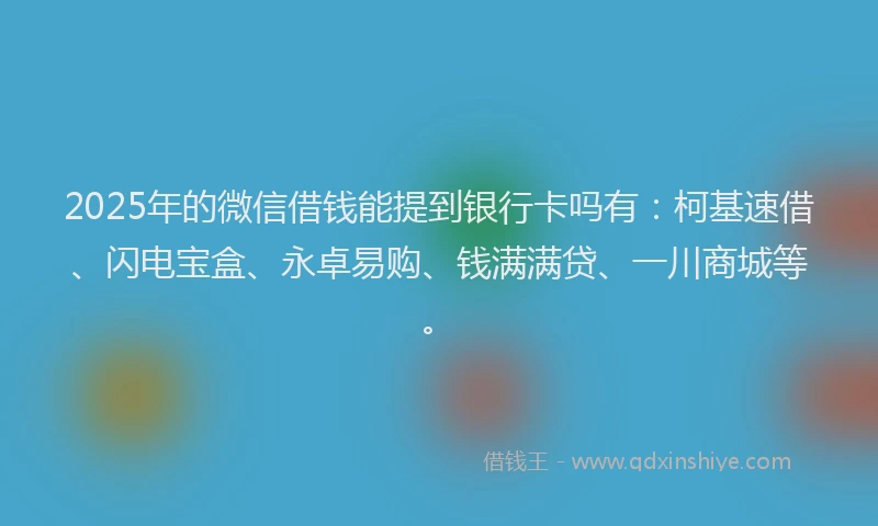 2025年的微信借钱能提到银行卡吗有：柯基速借、闪电宝盒、永卓易购、钱满满贷、一川商城等。