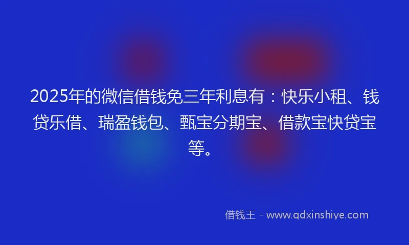 2025年的微信借钱免三年利息有：快乐小租、钱贷乐借、瑞盈钱包、甄宝分期宝、借款宝快贷宝等。