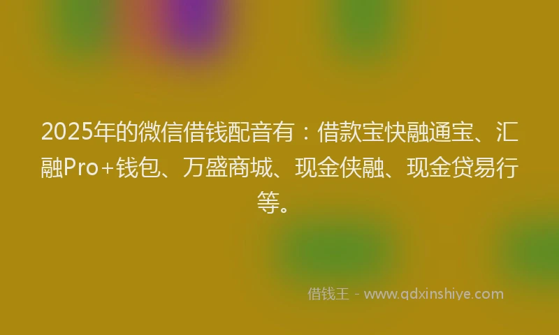 2025年的微信借钱配音有：借款宝快融通宝、汇融Pro+钱包、万盛商城、现金侠融、现金贷易行等。