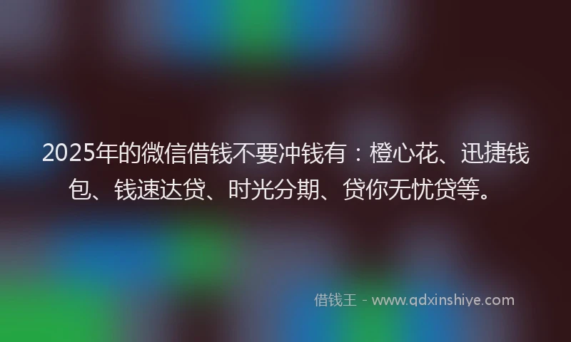 2025年的微信借钱不要冲钱有：橙心花、迅捷钱包、钱速达贷、时光分期、贷你无忧贷等。