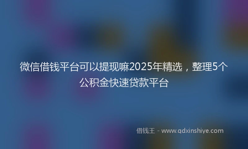 微信借钱平台可以提现嘛2025年精选，整理5个公积金快速贷款平台