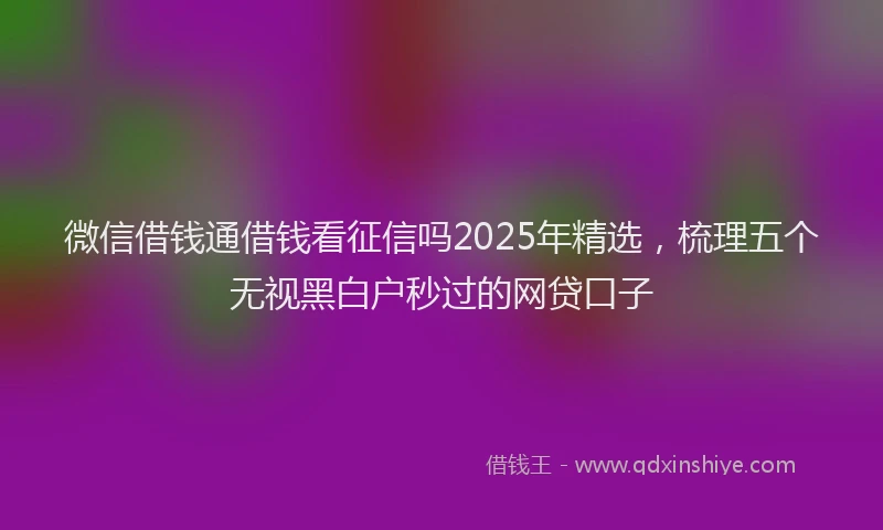 微信借钱通借钱看征信吗2025年精选，梳理五个无视黑白户秒过的网贷口子