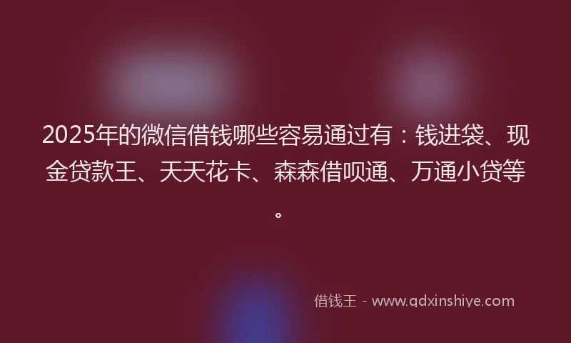 2025年的微信借钱哪些容易通过有：钱进袋、现金贷款王、天天花卡、森森借呗通、万通小贷等。