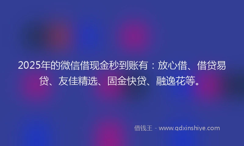 2025年的微信借现金秒到账有：放心借、借贷易贷、友佳精选、固金快贷、融逸花等。