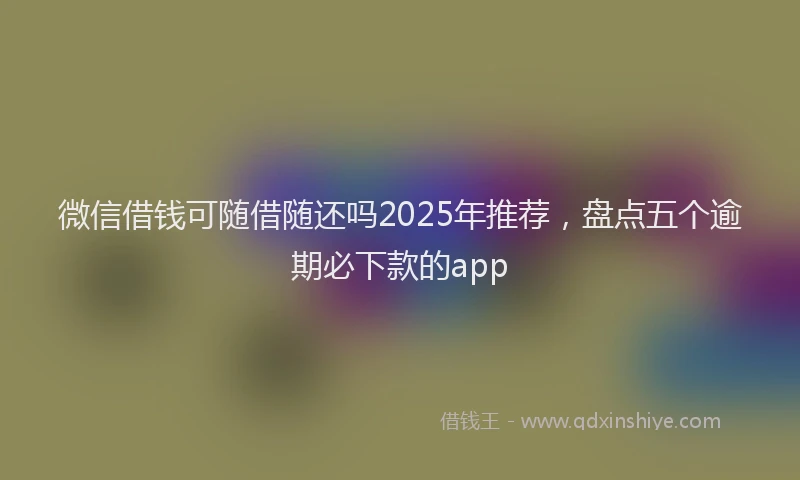 微信借钱可随借随还吗2025年推荐，盘点五个逾期必下款的app